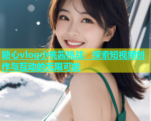 糖心vlog小桃酱挑战：探索短视频创作与互动的无限可能