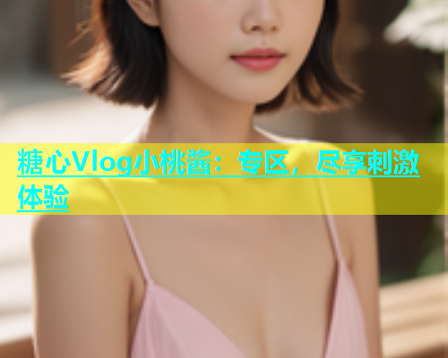 糖心Vlog小桃酱：专区，尽享刺激体验