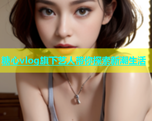 糖心vlog旗下艺人带你探索新潮生活