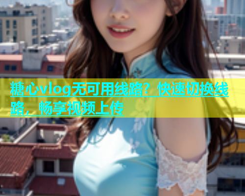 糖心vlog无可用线路？快速切换线路，畅享视频上传