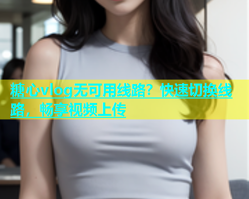 糖心vlog无可用线路？快速切换线路，畅享视频上传  第2张
