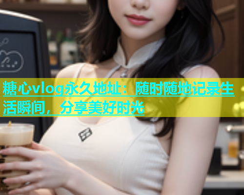 糖心vlog永久地址：随时随地记录生活瞬间，分享美好时光