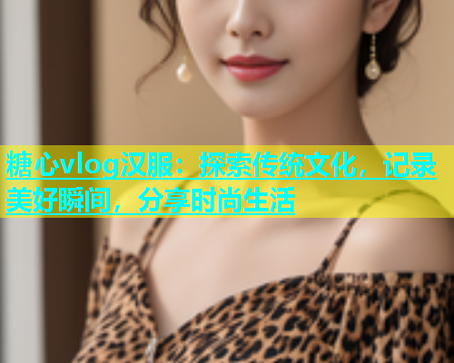 糖心vlog汉服：探索传统文化，记录美好瞬间，分享时尚生活