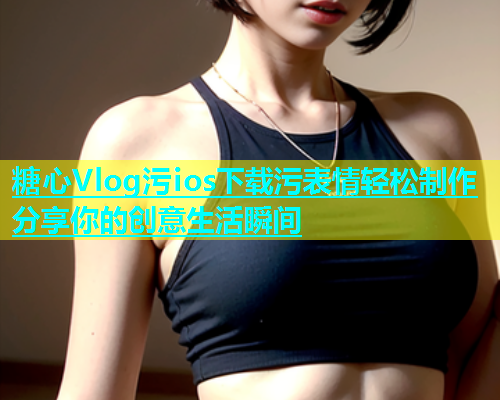 糖心Vlog污ios下载污表情轻松制作分享你的创意生活瞬间