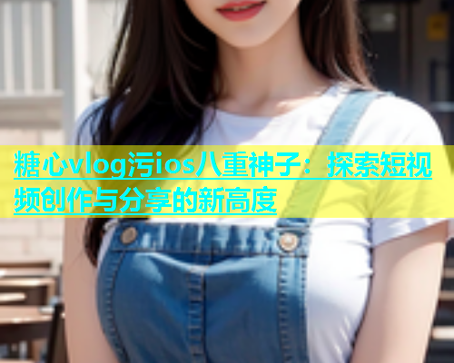 糖心vlog污ios八重神子：探索短视频创作与分享的新高度