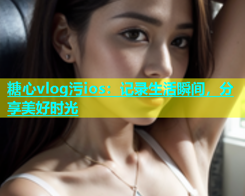 糖心vlog污ios：记录生活瞬间，分享美好时光