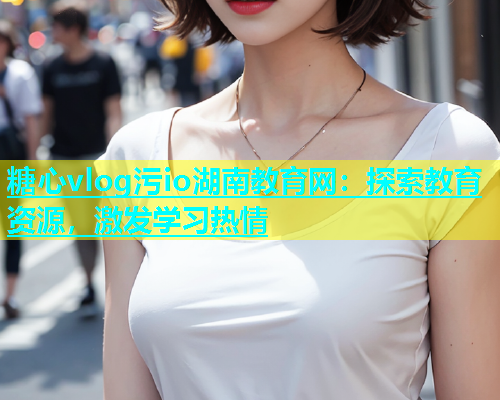 糖心vlog污io湖南教育网：探索教育资源，激发学习热情
