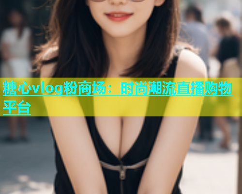 糖心vlog粉商场：时尚潮流直播购物平台