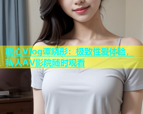 糖心Vlog谭晓彤：极致性爱体验，私人AV影院随时观看  第1张