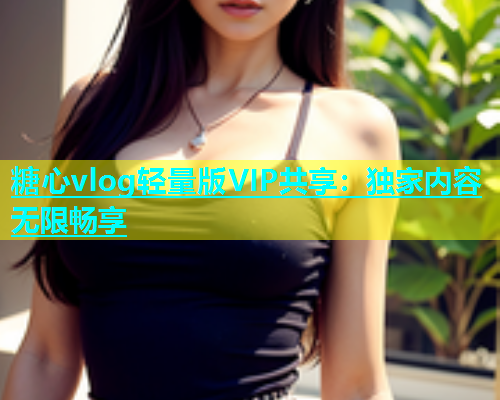 糖心vlog轻量版VIP共享：独家内容无限畅享  第1张
