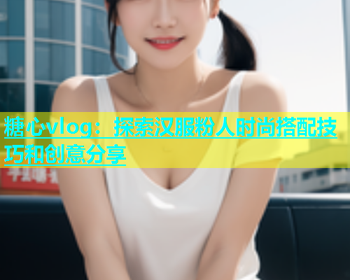 糖心vlog：探索汉服粉人时尚搭配技巧和创意分享  第2张