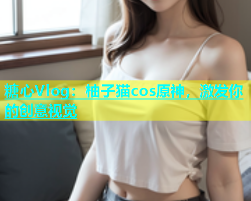 糖心Vlog：柚子猫cos原神，激发你的创意视觉  第1张