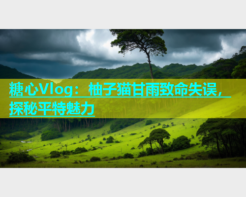 糖心Vlog：柚子猫甘雨致命失误，探秘平特魅力  第2张