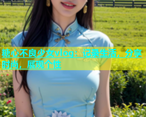 糖心不良少女vlog：记录生活，分享时尚，展现个性