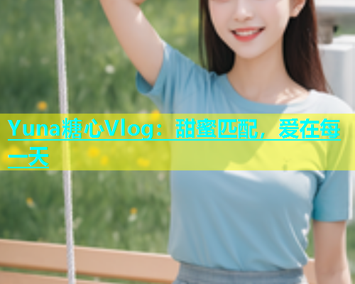 Yuna糖心Vlog：甜蜜匹配，爱在每一天  第1张