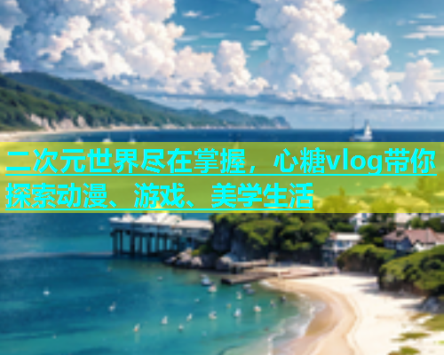 二次元世界尽在掌握，心糖vlog带你探索动漫、游戏、美学生活  第1张
