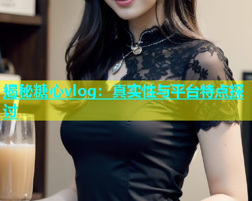 揭秘糖心vlog：真实性与平台特点探讨  第1张