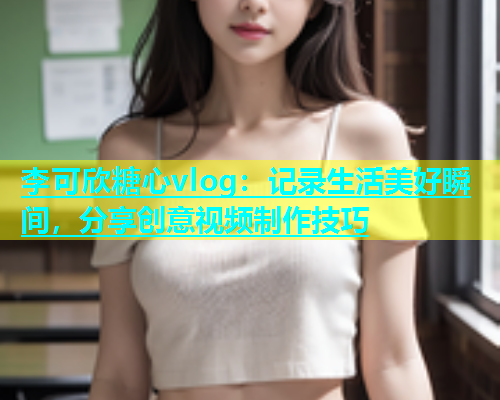 李可欣糖心vlog：记录生活美好瞬间，分享创意视频制作技巧