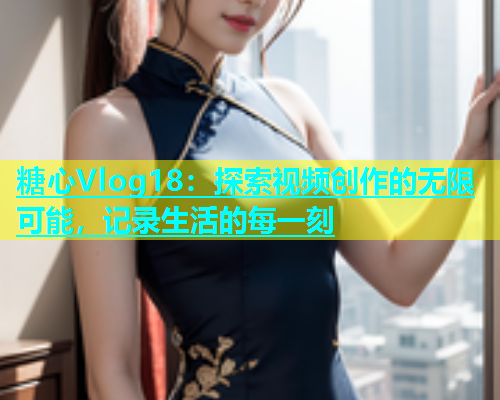 糖心Vlog18：探索视频创作的无限可能，记录生活的每一刻