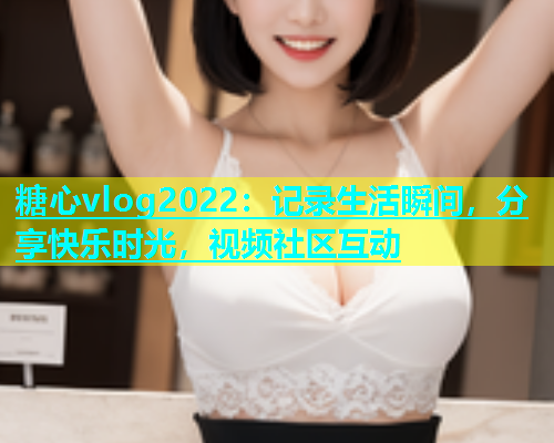 糖心vlog2022：记录生活瞬间，分享快乐时光，视频社区互动