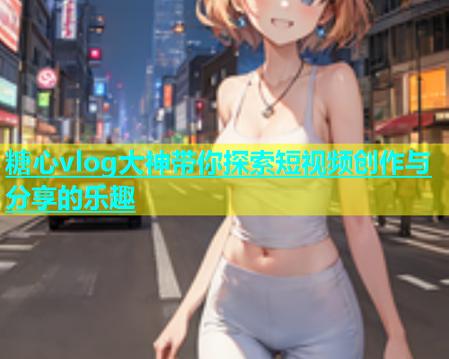 糖心vlog大神带你探索短视频创作与分享的乐趣  第1张