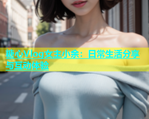 糖心Vlog女主小余：日常生活分享与互动体验  第1张