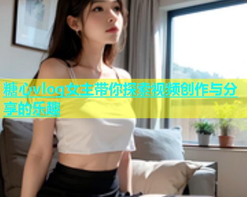 糖心vlog女主带你探索视频创作与分享的乐趣  第1张