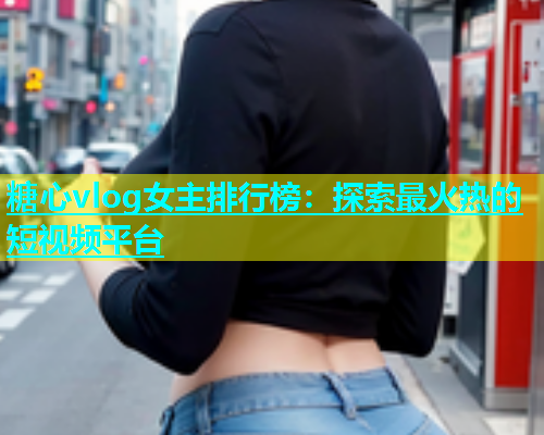 糖心vlog女主排行榜：探索最火热的短视频平台