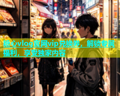 糖心vlog官网vip兑换券，解锁专属福利，享受独家内容