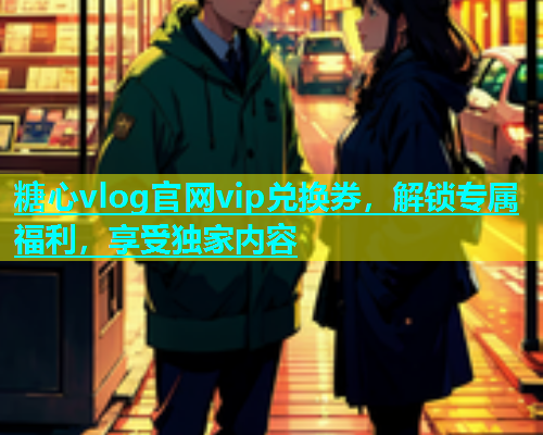 糖心vlog官网vip兑换券，解锁专属福利，享受独家内容