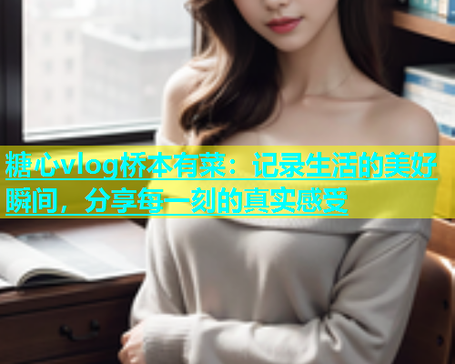 糖心vlog桥本有菜：记录生活的美好瞬间，分享每一刻的真实感受