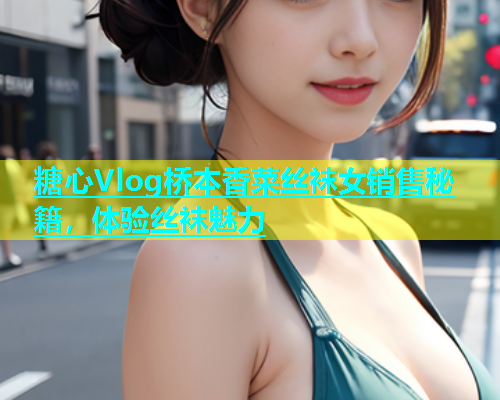 糖心Vlog桥本香菜丝袜女销售秘籍，体验丝袜魅力