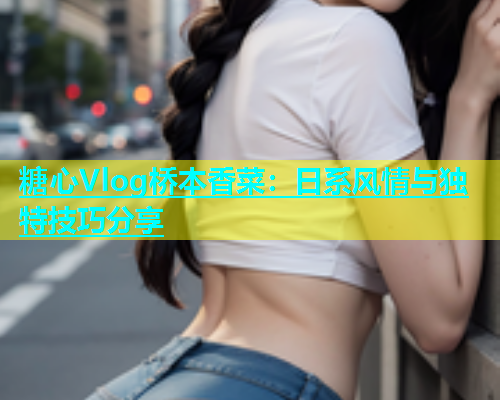 糖心Vlog桥本香菜：日系风情与独特技巧分享