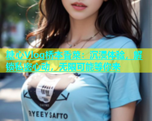 糖心Vlog桥本香菜：沉浸体验，解锁私密心动，无限可能等你来