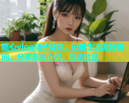 糖心vlog橘子妹妹：记录生活美好瞬间，分享美妆心得，互动社区  第1张