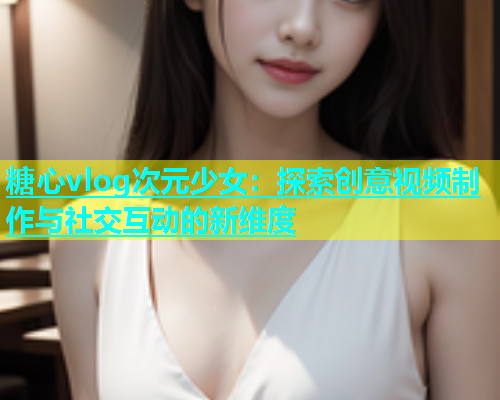 糖心vlog次元少女：探索创意视频制作与社交互动的新维度