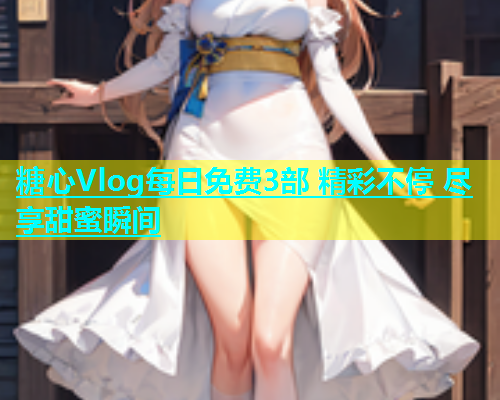 糖心Vlog每日免费3部 精彩不停 尽享甜蜜瞬间