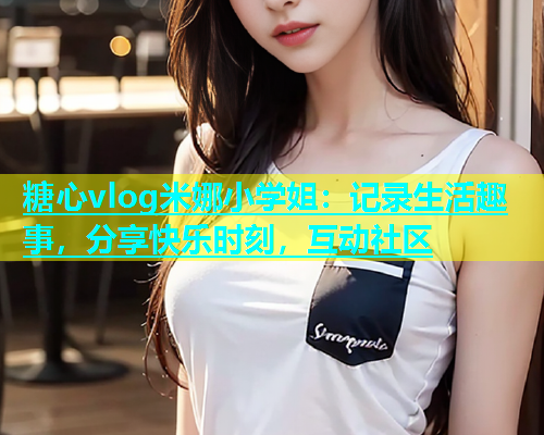 糖心vlog米娜小学姐：记录生活趣事，分享快乐时刻，互动社区