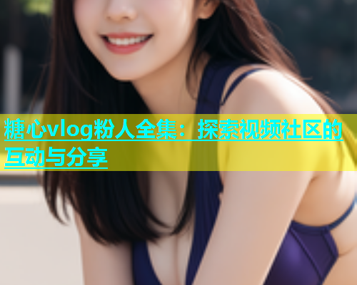 糖心vlog粉人全集：探索视频社区的互动与分享
