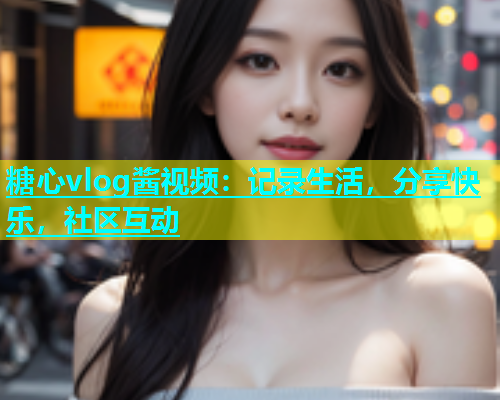 糖心vlog酱视频：记录生活，分享快乐，社区互动