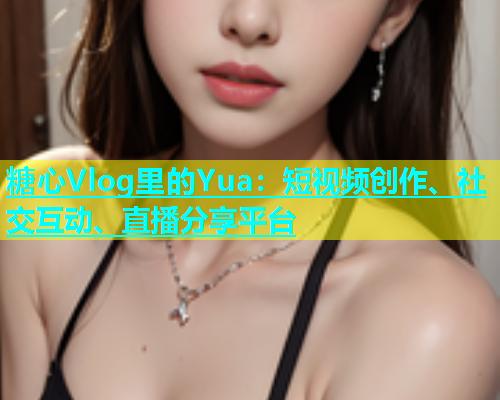 糖心Vlog里的Yua：短视频创作、社交互动、直播分享平台