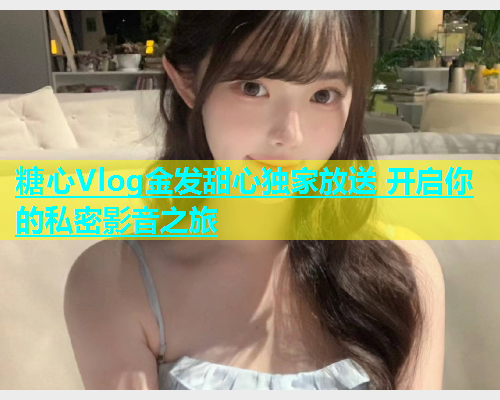 糖心Vlog金发甜心独家放送 开启你的私密影音之旅