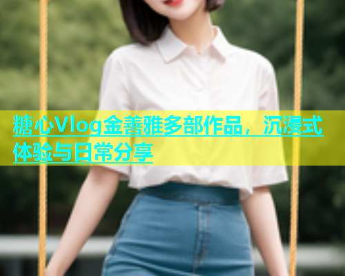 糖心Vlog金善雅多部作品，沉浸式体验与日常分享