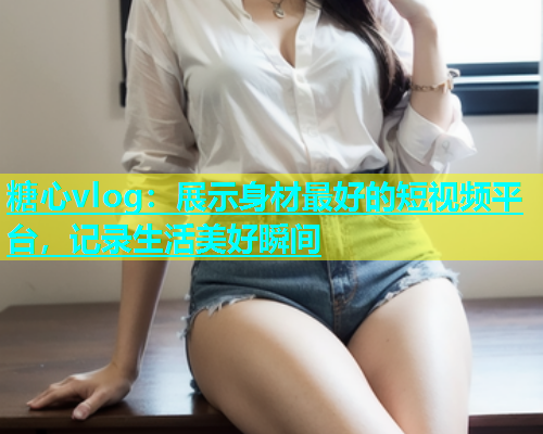 糖心vlog：展示身材最好的短视频平台，记录生活美好瞬间