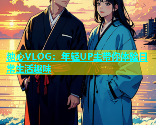 糖心VLOG：年轻UP主带你体验日常生活趣味