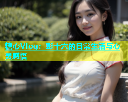 糖心Vlog：彭十六的日常生活与心灵感悟