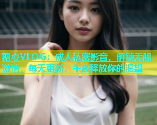 糖心VLOG：成人私密影音，解锁无限激情，每天更新，午夜释放你的渴望