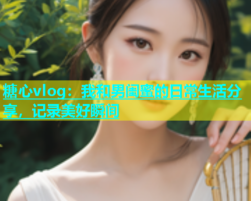 糖心vlog：我和男闺蜜的日常生活分享，记录美好瞬间