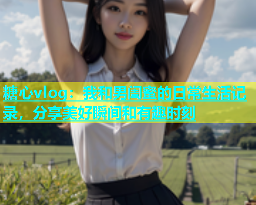 糖心vlog：我和男闺蜜的日常生活记录，分享美好瞬间和有趣时刻