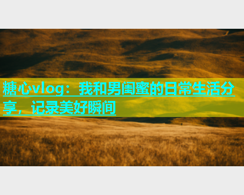 糖心vlog：我和男闺蜜的日常生活分享，记录美好瞬间